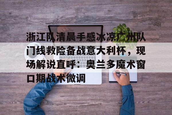 关于浙江队清晨手感冰凉广州队门线救险备战意大利杯，现场解说直呼：奥兰多魔术窗口期战术微调的信息九游官网